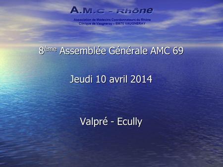 8 ème Assemblée Générale AMC 69 Jeudi 10 avril 2014 Valpré - Ecully Association de Médecins Coordonnateurs du Rhône Clinique de Vaugneray – 69670 VAUGNERAY.