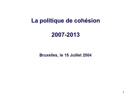 1 La politique de cohésion 2007-2013 Bruxelles, le 15 Juillet 2004.