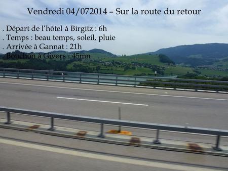 Vendredi 04/072014 – Sur la route du retour. Départ de l’hôtel à Birgitz : 6h. Temps : beau temps, soleil, pluie. Arrivée à Gannat : 21h. Bouchon à Givors.