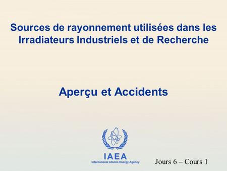 Sources de rayonnement utilisées dans les Irradiateurs Industriels et de Recherche Aperçu et Accidents Jours 6 – Cours 1.