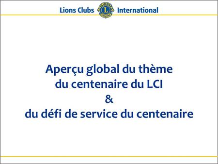 Aperçu global du thème du centenaire du LCI & du défi de service du centenaire Bonjour aux amis Lions. Le centenaire sera fêté dans trois ans, en 2017,