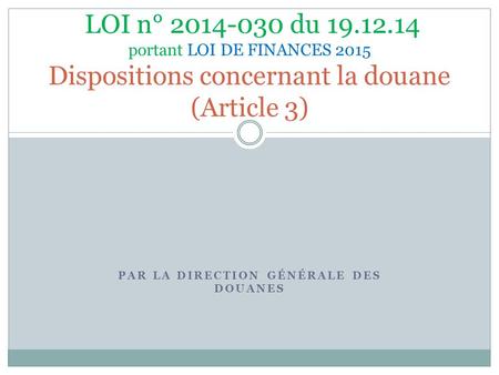 PAR LA DIRECTION GÉNÉRALE DES DOUANES LOI n° 2014-030 du 19.12.14 portant LOI DE FINANCES 2015 Dispositions concernant la douane (Article 3)