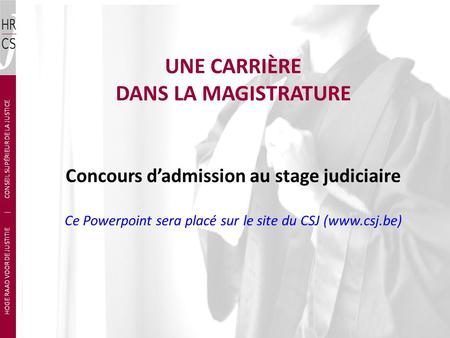 UNE CARRIÈRE DANS LA MAGISTRATURE Concours d’admission au stage judiciaire Ce Powerpoint sera placé sur le site du CSJ (www.csj.be) HOGE RAAD VOOR DE JUSTITIE.