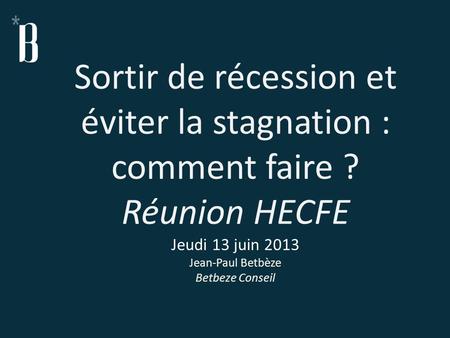 Sortir de récession et éviter la stagnation : comment faire ? Réunion HECFE Jeudi 13 juin 2013 Jean-Paul Betbèze Betbeze Conseil.