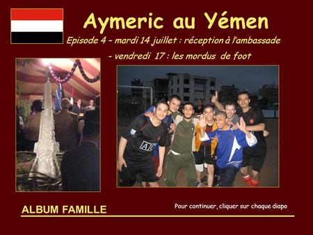 ALBUM FAMILLE Aymeric au Yémen Episode 4 – mardi 14 juillet : réception à l’ambassade - vendredi 17 : les mordus de foot Pour continuer, cliquer sur chaque.