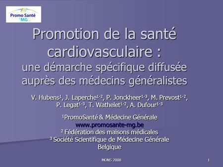 MONS 2008 1 Promotion de la santé cardiovasculaire : une démarche spécifique diffusée auprès des médecins généralistes V. Hubens 1, J. Laperche 1-2, P.