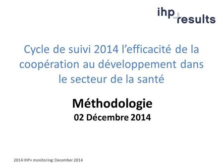 2014 IHP+ monitoring: December 2014 Cycle de suivi 2014 l’efficacité de la coopération au développement dans le secteur de la santé Méthodologie 02 Décembre.