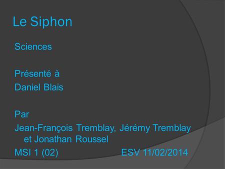 Le Siphon Sciences Présenté à Daniel Blais Par Jean-François Tremblay, Jérémy Tremblay et Jonathan Roussel MSI 1 (02) ESV 11/02/2014.