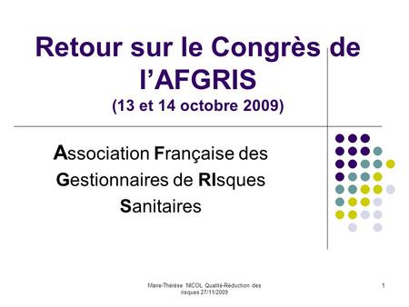 Marie-Thérèse NICOL Qualité-Réduction des risques 27/11/2009 1 Retour sur le Congrès de l’AFGRIS (13 et 14 octobre 2009) A ssociation Française des Gestionnaires.