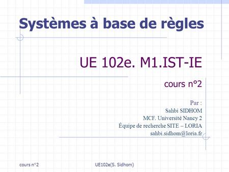 Cours n°2UE102e(S. Sidhom) UE 102e. M1.IST-IE cours n°2 Systèmes à base de règles Par : Sahbi SIDHOM MCF. Université Nancy 2 Équipe de recherche SITE –