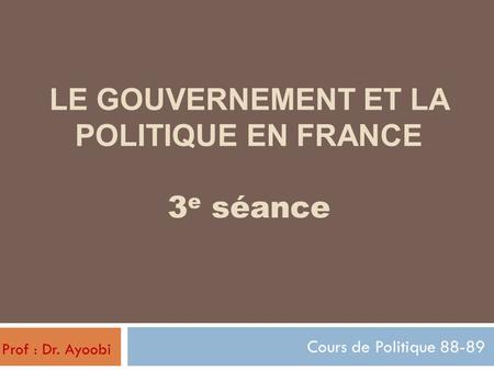 LE GOUVERNEMENT ET LA POLITIQUE EN FRANCE 3 e séance Cours de Politique 88-89 Prof : Dr. Ayoobi.