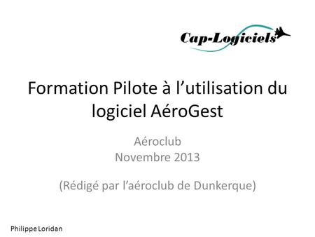 Formation Pilote à l’utilisation du logiciel AéroGest Aéroclub Novembre 2013 (Rédigé par l’aéroclub de Dunkerque) Philippe Loridan.