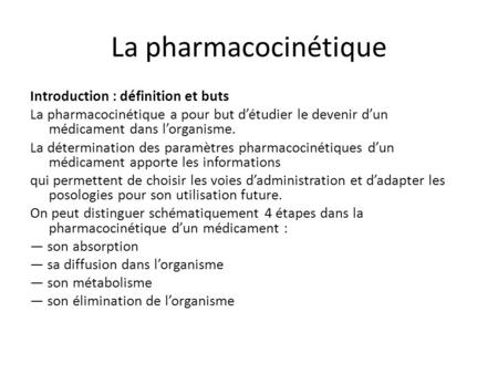 La pharmacocinétique Introduction : définition et buts La pharmacocinétique a pour but d’étudier le devenir d’un médicament dans l’organisme. La détermination.