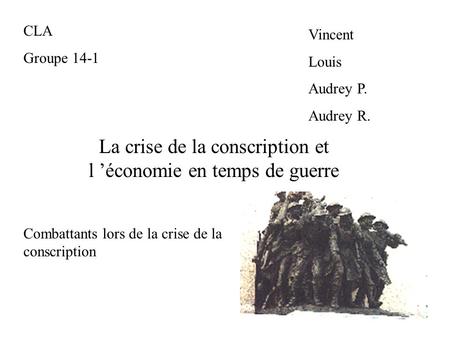 La crise de la conscription et l ’économie en temps de guerre CLA Groupe 14-1 Vincent Louis Audrey P. Audrey R. Combattants lors de la crise de la conscription.