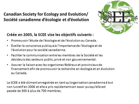 Créée en 2005, la SCEE vise les objectifs suivants : Promouvoir l’étude de l’écologie et de l’évolution au Canada. Éveiller la conscience publique à l’importance.