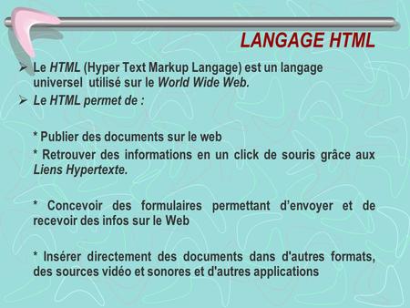 LANGAGE HTML Le HTML (Hyper Text Markup Langage) est un langage universel utilisé sur le World Wide Web. Le HTML permet de : * Publier des documents sur.