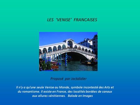 LES ‘VENISE’ FRANCAISES Proposé par Jackdidier Il n’y a qu’une seule Venise au Monde, symbole incontesté des Arts et du romantisme. Il existe en France,