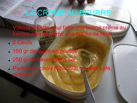 LA CREME AU BEURRE Voici la recette pour faire une bonne crème au beurre, afin de garnir une bûche de Noël. 2 Oeufs 150 gr de sucre en poudre 250 gr de.