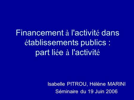 Financement à l'activit é dans é tablissements publics : part li é e à l'activit é Isabelle PITROU, Hélène MARINI Séminaire du 19 Juin 2006.