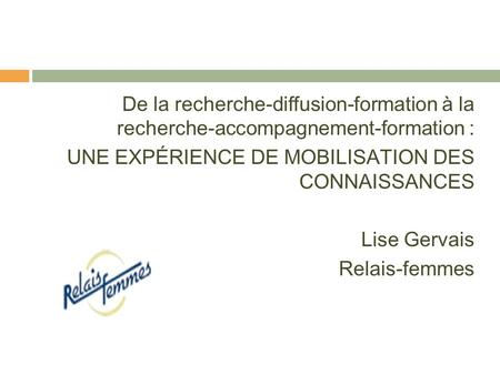 De la recherche-diffusion-formation à la recherche-accompagnement-formation : UNE EXPÉRIENCE DE MOBILISATION DES CONNAISSANCES Lise Gervais Relais-femmes.