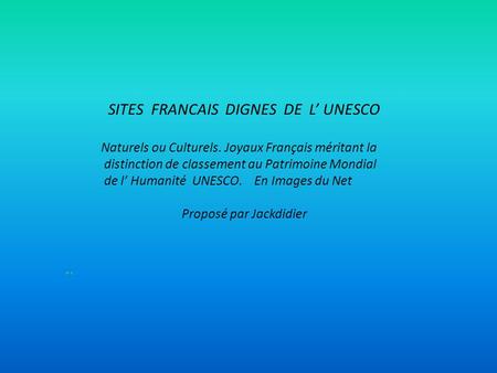 SITES FRANCAIS DIGNES DE L’ UNESCO Naturels ou Culturels. Joyaux Français méritant la distinction de classement au Patrimoine Mondial de l’ Humanité UNESCO.