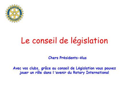 Le conseil de législation Chers Pr é sidents- é lus Avec vos clubs, grâce au conseil de L é gislation vous pouvez jouer un rôle dans l ‘ avenir du Rotary.