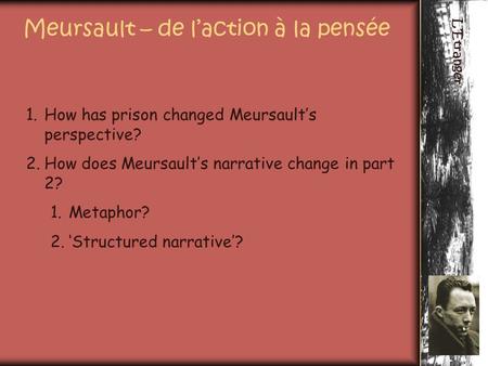 L’Etranger Meursault – de l’action à la pensée 1.How has prison changed Meursault’s perspective? 2.How does Meursault’s narrative change in part 2? 1.Metaphor?