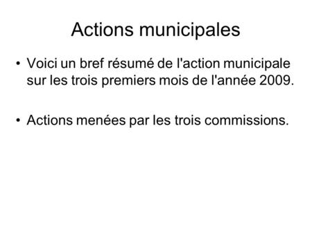 Actions municipales Voici un bref résumé de l'action municipale sur les trois premiers mois de l'année 2009. Actions menées par les trois commissions.