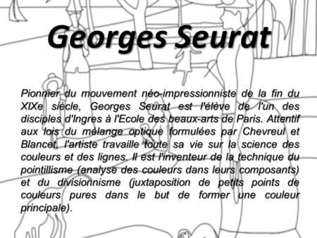 Georges Seurat Pionnier du mouvement néo-impressionniste de la fin du XIXe siècle, Georges Seurat est l'élève de l'un des disciples d'Ingres à l'Ecole.