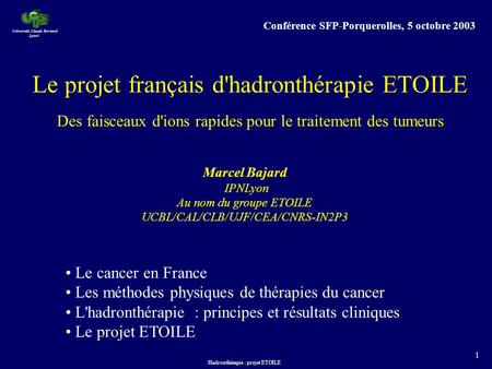 Hadronthérapie : projet ETOILE 1 Marcel Bajard IPNLyon Au nom du groupe ETOILE UCBL/CAL/CLB/UJF/CEA/CNRS-IN2P3 Université Claude Bernard Lyon1 Le projet.