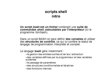 Scripts shell intro Un script bash est un fichier contenant une suite de commandes shell, exécutables par l'interpréteur (ici le programme /bin/bash),