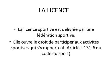 LA LICENCE La licence sportive est délivrée par une fédération sportive. Elle ouvre le droit de participer aux activités sportives qui s’y rapportent (Article.