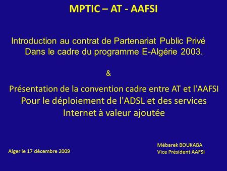 MPTIC – AT - AAFSI Alger le 17 décembre 2009 Mébarek BOUKABA Vice Président AAFSI Présentation de la convention cadre entre AT et l'AAFSI Pour le déploiement.