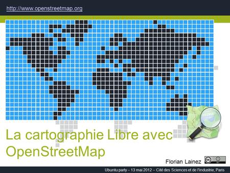 La cartographie Libre avec OpenStreetMap  Ubuntu party – 13 mai 2012 – Cité des Sciences et de l'industrie, Paris Florian Lainez.