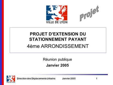Direction des Déplacements UrbainsJanvier 20051 Réunion publique Janvier 2005 PROJET D’EXTENSION DU STATIONNEMENT PAYANT 4ème ARRONDISSEMENT.