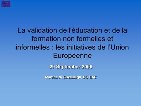 La validation de l'éducation et de la formation non formelles et informelles : les initiatives de l’Union Européenne 29 September 2006 Martina Ní Cheallaigh,