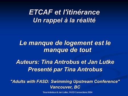 Tina Antrobus & Jan Lutke, FASD Connections 2004 ETCAF et l'itinérance Un rappel à la réalité Le manque de logement est le manque de tout Auteurs: Tina.