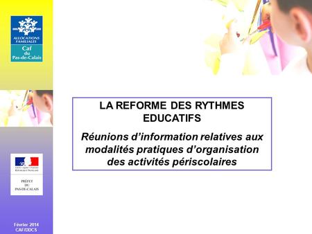 LA REFORME DES RYTHMES EDUCATIFS Réunions d’information relatives aux modalités pratiques d’organisation des activités périscolaires Février 2014 CAF/DDCS.