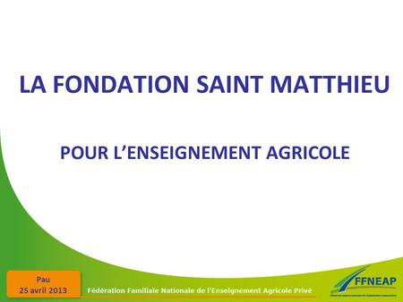Pau 25 avril 2013 LA FONDATION SAINT MATTHIEU POUR L’ENSEIGNEMENT AGRICOLE.