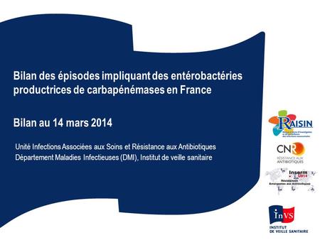 Bilan des épisodes impliquant des entérobactéries productrices de carbapénémases en France Bilan au 14 mars 2014 Unité Infections Associées aux Soins et.