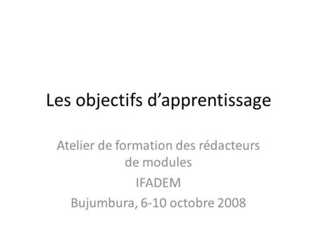 Les objectifs d’apprentissage Atelier de formation des rédacteurs de modules IFADEM Bujumbura, 6-10 octobre 2008.