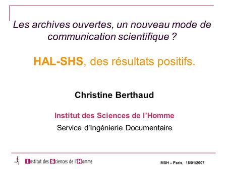 MSH – Paris, 18/01/2007 Les archives ouvertes, un nouveau mode de communication scientifique ? HAL-SHS, des résultats positifs. Christine Berthaud Institut.