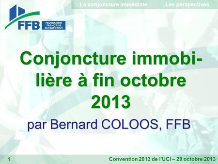 1 Conjoncture immobi- lière à fin octobre 2013 par Bernard COLOOS, FFB Convention 2013 de l'UCI – 29 octobre 2013 La conjoncture immédiate Les perspectives.