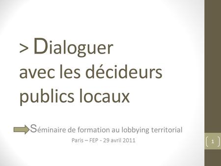 > D ialoguer avec les décideurs publics locaux S éminaire de formation au lobbying territorial Paris – FEP - 29 avril 2011 1.