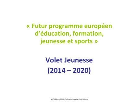 « Futur programme européen d’éducation, formation, jeunesse et sports » Volet Jeunesse (2014 – 2020) AJC ! 25 mai 2013 - Cité des sciences et de la villette.