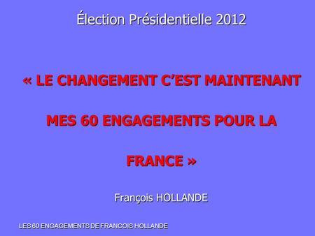 Élection Présidentielle 2012 « LE CHANGEMENT C’EST MAINTENANT MES 60 ENGAGEMENTS POUR LA FRANCE » François HOLLANDE LES 60 ENGAGEMENTS DE FRANCOIS HOLLANDE.