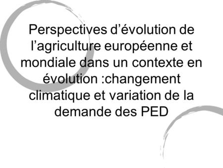 Perspectives d’évolution de l’agriculture européenne et mondiale dans un contexte en évolution :changement climatique et variation de la demande des PED.