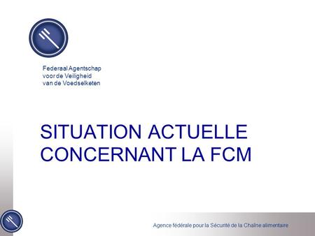 Agence fédérale pour la Sécurité de la Chaîne alimentaire SITUATION ACTUELLE CONCERNANT LA FCM Federaal Agentschap voor de Veiligheid van de Voedselketen.