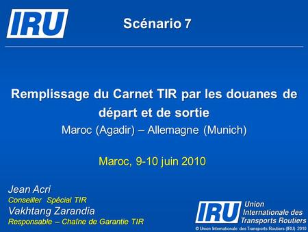 Scénario 7 Remplissage du Carnet TIR par les douanes de départ et de sortie Maroc (Agadir) – Allemagne (Munich) Maroc, 9-10 juin 2010 Jean Acri Conseiller.