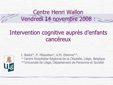 Centre Henri Wallon Vendredi 14 novembre 2008 : Intervention cognitive auprès d’enfants cancéreux I. Badot*, P. Missotten*, A.M. Etienne**, * Centre Hospitalier.